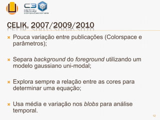 CELIK, 2007/2009/2010 
 Pouca variação entre publicações (Colorspace e 
parâmetros); 
 Separa background do foreground utilizando um 
modelo gaussiano uni-modal; 
 Explora sempre a relação entre as cores para 
determinar uma equação; 
 Usa média e variação nos blobs para análise 
temporal. 
12 
 