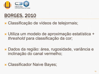 BORGES, 2010 
 Classificação de vídeos de telejornais; 
 Utiliza um modelo de aproximação estatística + 
threshold para classificação da cor; 
 Dados da região: área, rugosidade, variância e 
inclinação do canal vermelho; 
 Classificador Naive Bayes; 
16 
 