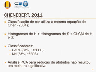 CHENEBERT, 2011 
 Classificação de cor utiliza a mesma equação de 
Chen (2004); 
 Histogramas de H + Histogramas de S + GLCM de H 
e S; 
 Classificadores: 
 CART (88%, ~12FPS) 
 NN (83%, ~6FPS) 
 Análise PCA para redução de atributos não resultou 
em melhora significativa. 
18 
 