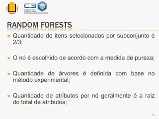 RANDOM FORESTS 
 Quantidade de itens selecionados por subconjunto é 
2/3; 
 O nó é escolhido de acordo com a medida de pureza; 
 Quantidade de árvores é definida com base no 
método experimental; 
 Quantidade de atributos por nó geralmente é a raiz 
do total de atributos; 
25 
 