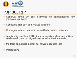 POR QUE RF? 
 Continua sendo um dos algoritmos de aprendizagem com 
melhores resultados; 
 Consegue lidar bem com muitos atributos; 
 Consegue estimar quais são as variáveis mais importantes; 
 A estimativa de Erro OOB não é tendenciosa dado que utilizam-se 
dados do dataset original selecionados aleatoriamente; 
 Modelos aprendidos podem ser salvos e reutilizados; 
 Paralelizável! 
27 
 