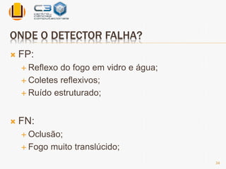 ONDE O DETECTOR FALHA? 
 FP: 
 Reflexo do fogo em vidro e água; 
 Coletes reflexivos; 
 Ruído estruturado; 
 FN: 
 Oclusão; 
 Fogo muito translúcido; 
34 
 