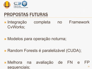 PROPOSTAS FUTURAS 
 Integração completa no Framework 
CvWorks; 
 Modelos para operação noturna; 
 Random Forests é paralelizável (CUDA); 
 Melhora na avaliação de FN e FP 
sequenciais; 
35 
 