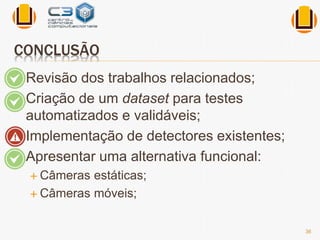 CONCLUSÃO 
 Revisão dos trabalhos relacionados; 
 Criação de um dataset para testes 
automatizados e validáveis; 
 Implementação de detectores existentes; 
 Apresentar uma alternativa funcional: 
 Câmeras estáticas; 
 Câmeras móveis; 
36 
