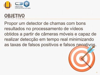 OBJETIVO 
Propor um detector de chamas com bons 
resultados no processamento de vídeos 
obtidos a partir de câmeras móveis e capaz de 
realizar detecção em tempo real minimizando 
as taxas de falsos positivos e falsos negativos. 
4 
 