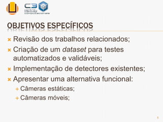 OBJETIVOS ESPECÍFICOS 
 Revisão dos trabalhos relacionados; 
 Criação de um dataset para testes 
automatizados e validáveis; 
 Implementação de detectores existentes; 
 Apresentar uma alternativa funcional: 
 Câmeras estáticas; 
 Câmeras móveis; 
5 
 