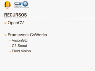 RECURSOS 
 OpenCV 
 Framework CvWorks 
 VisionGUI 
 C3 Scout 
 Field Vision 
6 
 