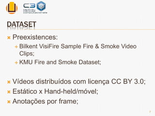 DATASET 
 Preexistences: 
 Bilkent VisiFire Sample Fire & Smoke Video 
Clips; 
KMU Fire and Smoke Dataset; 
 Vídeos distribuídos com licença CC BY 3.0; 
 Estático x Hand-held/móvel; 
 Anotações por frame; 
7 
 