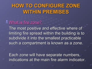 HOW TO CONFIGURE ZONEHOW TO CONFIGURE ZONE
WITHIN PREMISESWITHIN PREMISES
 What is fire zone?What is fire zone?
The most positive and effective where ofThe most positive and effective where of
limiting fire spread within the building is tolimiting fire spread within the building is to
subdivide it into the smallest practicablesubdivide it into the smallest practicable
such a compartment is known as a zone.such a compartment is known as a zone.
Each zone will have separate numbers,Each zone will have separate numbers,
indications at the main fire alarm indicator.indications at the main fire alarm indicator.
 