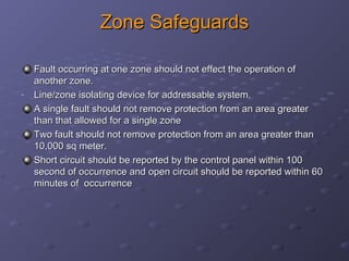 Zone SafeguardsZone Safeguards
Fault occurring at one zone should not effect the operation ofFault occurring at one zone should not effect the operation of
another zone.another zone.
- Line/zone isolating device for addressable system.Line/zone isolating device for addressable system.
A single fault should not remove protection from an area greaterA single fault should not remove protection from an area greater
than that allowed for a single zonethan that allowed for a single zone
Two fault should not remove protection from an area greater thanTwo fault should not remove protection from an area greater than
10,000 sq meter.10,000 sq meter.
Short circuit should be reported by the control panel within 100Short circuit should be reported by the control panel within 100
second of occurrence and open circuit should be reported within 60second of occurrence and open circuit should be reported within 60
minutes of occurrenceminutes of occurrence
 