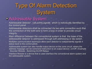 Type Of Alarm DetectionType Of Alarm Detection
SystemSystem
Addressable SystemAddressable System
- Addressable detector , call points,signals which is individually identified byAddressable detector , call points,signals which is individually identified by
the control panelthe control panel
- Addressable detectors shall be connected via two wire connection such thatAddressable detectors shall be connected via two wire connection such that
the connection of the both wire to form a loop in order to provide circuitthe connection of the both wire to form a loop in order to provide circuit
integrity.integrity.
- Main difference between the conventional system is that the base of theMain difference between the conventional system is that the base of the
addressable detector is addressed through soft addressing or dip switch.addressable detector is addressed through soft addressing or dip switch.
- Multiplex communication technique allow each detector to independently signals itMultiplex communication technique allow each detector to independently signals it
status back to the control panel.status back to the control panel.
- Addressable system can also handle output device on the zone circuit, where theAddressable system can also handle output device on the zone circuit, where the
address massage can be command instruction to an output device ( on/Off ) Exampleaddress massage can be command instruction to an output device ( on/Off ) Example
: Sounder Module , Switching On/Off Relays: Sounder Module , Switching On/Off Relays
- Interface Module is a device that is used interface the conventional alarm system andInterface Module is a device that is used interface the conventional alarm system and
the addressable system.the addressable system.
-
 