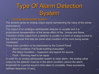 Type Of Alarm DetectionType Of Alarm Detection
SystemSystem
Analog Addressable SystemAnalog Addressable System
The sensors gives an analog output signal representing the value of the senseThe sensors gives an analog output signal representing the value of the sense
phenomenon.phenomenon.
The output of an analogue addressable detector is variable and it isThe output of an analogue addressable detector is variable and it is
proportional representation of the sense effect of fire , smoke and flame.proportional representation of the sense effect of fire , smoke and flame.
Transition of this output from a detector is usually in a form of analog current toTransition of this output from a detector is usually in a form of analog current to
the control panel that tells the panel what condition of the room being sensethe control panel that tells the panel what condition of the room being sense
/monitored./monitored.
Three basic condition to be interpreted by the Control PanelThree basic condition to be interpreted by the Control Panel
1.1. Alarm Condition- Full Scale building evacuationAlarm Condition- Full Scale building evacuation
2.2. Pre Alarm Condition – Inspection and search for sourcePre Alarm Condition – Inspection and search for source
3.3. Fault – Warning need to be repair.Fault – Warning need to be repair.
In order for an analog addressable system to raise alarm , the analog valueIn order for an analog addressable system to raise alarm , the analog value
output by the detector must be in the alarm condition (above the alarmoutput by the detector must be in the alarm condition (above the alarm
threshold) for a period equal to time taken to complete three successivethreshold) for a period equal to time taken to complete three successive
address sequence ( 6 sec).address sequence ( 6 sec).
 