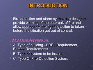 INTRODUCTIONINTRODUCTION

Fire detection and alarm system are design toFire detection and alarm system are design to
provide warning of the outbreak of fire andprovide warning of the outbreak of fire and
allow appropriate fire fighting action to takenallow appropriate fire fighting action to taken
before the situation get out of control.before the situation get out of control.
The design depends on.The design depends on.

A. Type of building –UBBL Requirement,A. Type of building –UBBL Requirement,
Bomba Requirements.Bomba Requirements.

B. Type of system to be install.B. Type of system to be install.

C. Type Of Fire Detection System.C. Type Of Fire Detection System.
 