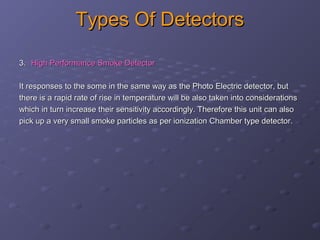 Types Of DetectorsTypes Of Detectors
3.3. High Performance Smoke DetectorHigh Performance Smoke Detector
It responses to the some in the same way as the Photo Electric detector, butIt responses to the some in the same way as the Photo Electric detector, but
there is a rapid rate of rise in temperature will be also taken into considerationsthere is a rapid rate of rise in temperature will be also taken into considerations
which in turn increase their sensitivity accordingly. Therefore this unit can alsowhich in turn increase their sensitivity accordingly. Therefore this unit can also
pick up a very small smoke particles as per ionization Chamber type detector.pick up a very small smoke particles as per ionization Chamber type detector.
 