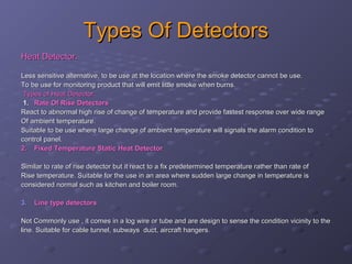 Types Of DetectorsTypes Of Detectors
Heat Detector.Heat Detector.
Less sensitive alternative, to be use at the location where the smoke detector cannot be use.Less sensitive alternative, to be use at the location where the smoke detector cannot be use.
To be use for monitoring product that will emit little smoke when burns.To be use for monitoring product that will emit little smoke when burns.
Types of Heat Detector.Types of Heat Detector.
1.1. Rate Of Rise DetectorsRate Of Rise Detectors
React to abnormal high rise of change of temperature and provide fastest response over wide rangeReact to abnormal high rise of change of temperature and provide fastest response over wide range
Of ambient temperature.Of ambient temperature.
Suitable to be use where large change of ambient temperature will signals the alarm condition toSuitable to be use where large change of ambient temperature will signals the alarm condition to
control panel.control panel.
2.2. Fixed Temperature Static Heat DetectorFixed Temperature Static Heat Detector..
Similar to rate of rise detector but it react to a fix predetermined temperature rather than rate ofSimilar to rate of rise detector but it react to a fix predetermined temperature rather than rate of
Rise temperature. Suitable for the use in an area where sudden large change in temperature isRise temperature. Suitable for the use in an area where sudden large change in temperature is
considered normal such as kitchen and boiler room.considered normal such as kitchen and boiler room.
3.3. Line type detectorsLine type detectors
Not Commonly use , it comes in a log wire or tube and are design to sense the condition vicinity to theNot Commonly use , it comes in a log wire or tube and are design to sense the condition vicinity to the
line. Suitable for cable tunnel, subways duct, aircraft hangers.line. Suitable for cable tunnel, subways duct, aircraft hangers.
 