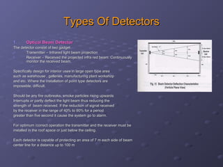 Types Of DetectorsTypes Of Detectors
1.1. Optical Beam DetectorOptical Beam Detector
The detector consist of two gadgetThe detector consist of two gadget
a.a. Transmitter – Infrared light beam projectionTransmitter – Infrared light beam projection
b.b. Receiver – Received the projected infra red beam. ContinuouslyReceiver – Received the projected infra red beam. Continuously
monitor the received beam.monitor the received beam.
Specifically design for interior uses in large open type areaSpecifically design for interior uses in large open type area
such as warehouse , galleries, manufacturing plant workshopsuch as warehouse , galleries, manufacturing plant workshop
and etc. Where the installation of point type detectors areand etc. Where the installation of point type detectors are
impossible, difficult.impossible, difficult.
Should be any fire outbreaks, smoke particles rising upwardsShould be any fire outbreaks, smoke particles rising upwards
Interrupts or partly deflect the light beam thus reducing theInterrupts or partly deflect the light beam thus reducing the
strength of beam received. If the reduction of signal receivedstrength of beam received. If the reduction of signal received
by the receiver in the range of 40% to 90% for a periodby the receiver in the range of 40% to 90% for a period
greater than five second it cause the system go to alarm.greater than five second it cause the system go to alarm.
For optimum /correct operation the transmitter and the receiver must beFor optimum /correct operation the transmitter and the receiver must be
installed in the roof space or just below the ceiling.installed in the roof space or just below the ceiling.
Each detector is capable of protecting an area of 7 m each side of beamEach detector is capable of protecting an area of 7 m each side of beam
center line for a distance up to 100 mcenter line for a distance up to 100 m
 