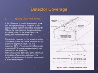 Detector Coverage
2. Spacing Under Pitch Ceiling
If the difference in height between any apex
and an adjacent valley or low point of the
ceiling exceed 600mm for smoke detector or
150mm for heat detector, then the detector
should be place on the apex If less, the
ceiling can be considered as flat.
For detector mounted on the apex the radius
of cover of a detector can be increase by 1%
over each degree of slope, up to a
maximum 25 % . The increment of coverage
area up tp 25% is only applying to detectors
mounted on the apex row.
For hemispherical dome or a semi cylindrical
arch radius of cover of a detector in the
center can be taken as 8.93 m for smoke and
6.31 for heat detector.
 