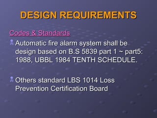 DESIGN REQUIREMENTSDESIGN REQUIREMENTS
Codes & StandardsCodes & Standards
 Automatic fire alarm system shall beAutomatic fire alarm system shall be
design based on B.S 5839 part 1 ~ part5:design based on B.S 5839 part 1 ~ part5:
1988, UBBL 1984 TENTH SCHEDULE.1988, UBBL 1984 TENTH SCHEDULE.
 Others standard LBS 1014 LossOthers standard LBS 1014 Loss
Prevention Certification BoardPrevention Certification Board
 
