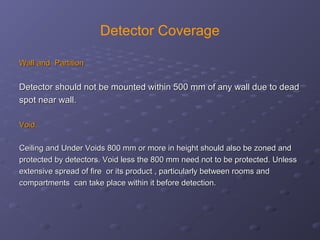 Detector Coverage
Wall and PartitionWall and Partition
Detector should not be mounted within 500 mm of any wall due to deadDetector should not be mounted within 500 mm of any wall due to dead
spot near wall.spot near wall.
Void.Void.
Ceiling and Under Voids 800 mm or more in height should also be zoned andCeiling and Under Voids 800 mm or more in height should also be zoned and
protected by detectors. Void less the 800 mm need not to be protected. Unlessprotected by detectors. Void less the 800 mm need not to be protected. Unless
extensive spread of fire or its product , particularly between rooms andextensive spread of fire or its product , particularly between rooms and
compartments can take place within it before detection.compartments can take place within it before detection.
 