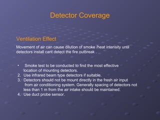Detector Coverage
Ventilation Effect
Movement of air can cause dilution of smoke /heat intensity until
detectors install cant detect the fire outbreak .
• Smoke test to be conducted to find the most effective
location of mounting detectors.
2. Use infrared beam type detectors if suitable.
3. Detectors should not be mount directly in the fresh air input
from air conditioning system. Generally spacing of detectors not
less than 1 m from the air intake should be maintained.
4. Use duct probe sensor.
 