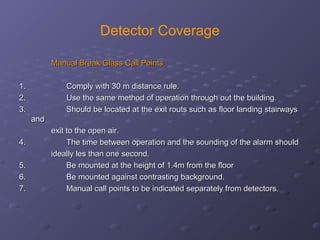 Detector Coverage
Manual Break Glass Call PointsManual Break Glass Call Points
1.1.                                        Comply with 30 m distance rule.Comply with 30 m distance rule.
2.2.                                        Use the same method of operation through out the building.Use the same method of operation through out the building.
3.3.                                        Should be located at the exit routs such as floor landing stairwaysShould be located at the exit routs such as floor landing stairways
andand
exit to the open air.exit to the open air.
4.4.                                        The time between operation and the sounding of the alarm shouldThe time between operation and the sounding of the alarm should
ideally les than one second.ideally les than one second.
5.5.                                        Be mounted at the height of 1.4m from the floorBe mounted at the height of 1.4m from the floor
6.6.                                        Be mounted against contrasting background.Be mounted against contrasting background.
7.7.                                        Manual call points to be indicated separately from detectors.Manual call points to be indicated separately from detectors.
 