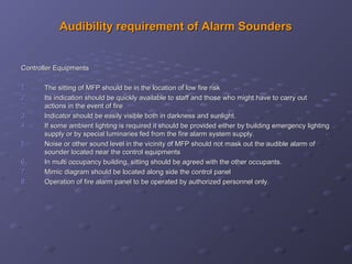 Audibility requirement of Alarm SoundersAudibility requirement of Alarm Sounders
Controller EquipmentsController Equipments
1.1. The sitting of MFP should be in the location of low fire riskThe sitting of MFP should be in the location of low fire risk
2.2. Its indication should be quickly available to staff and those who might have to carry outIts indication should be quickly available to staff and those who might have to carry out
actions in the event of fireactions in the event of fire
3.3. Indicator should be easily visible both in darkness and sunlight.Indicator should be easily visible both in darkness and sunlight.
4.4. If some ambient lighting is required it should be provided either by building emergency lightingIf some ambient lighting is required it should be provided either by building emergency lighting
supply or by special luminaries fed from the fire alarm system supply.supply or by special luminaries fed from the fire alarm system supply.
5.5. Noise or other sound level in the vicinity of MFP should not mask out the audible alarm ofNoise or other sound level in the vicinity of MFP should not mask out the audible alarm of
sounder located near the control equipmentssounder located near the control equipments
6.6. In multi occupancy building, sitting should be agreed with the other occupants.In multi occupancy building, sitting should be agreed with the other occupants.
7.7. Mimic diagram should be located along side the control panelMimic diagram should be located along side the control panel
8.8. Operation of fire alarm panel to be operated by authorized personnel only.Operation of fire alarm panel to be operated by authorized personnel only.
 