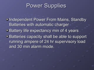 Power SuppliesPower Supplies
Independent Power From Mains, StandbyIndependent Power From Mains, Standby
Batteries with automatic chargerBatteries with automatic charger
Battery life expectancy min of 4 yearsBattery life expectancy min of 4 years
Batteries capacity shall be able to supportBatteries capacity shall be able to support
running ampere of 24 hr supervisory loadrunning ampere of 24 hr supervisory load
and 30 min alarm mode.and 30 min alarm mode.
 