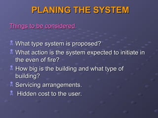 PLANING THE SYSTEMPLANING THE SYSTEM
Things to be consideredThings to be considered..
 What type system is proposed?What type system is proposed?
 What action is the system expected to initiate inWhat action is the system expected to initiate in
the even of fire?the even of fire?
 How big is the building and what type ofHow big is the building and what type of
building?building?
 Servicing arrangements.Servicing arrangements.
 Hidden cost to the user.Hidden cost to the user.
 
