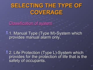 SELECTING THE TYPE OFSELECTING THE TYPE OF
COVERAGECOVERAGE
Classification of systemClassification of system
 1. Manual Type (Type M)-System which1. Manual Type (Type M)-System which
provides manual alarm only.provides manual alarm only.
 2. Life Protection (Type L)-System which2. Life Protection (Type L)-System which
provides for the protection of life that is theprovides for the protection of life that is the
safety of occupants.safety of occupants.
 