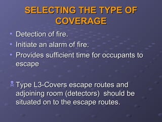 SELECTING THE TYPE OFSELECTING THE TYPE OF
COVERAGECOVERAGE
• Detection of fire.Detection of fire.
• Initiate an alarm of fire.Initiate an alarm of fire.
• Provides sufficient time for occupants toProvides sufficient time for occupants to
escapeescape
 Type L3-Covers escape routes andType L3-Covers escape routes and
adjoining room (detectors) should beadjoining room (detectors) should be
situated on to the escape routes.situated on to the escape routes.
 