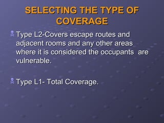 SELECTING THE TYPE OFSELECTING THE TYPE OF
COVERAGECOVERAGE
 Type L2-Covers escape routes andType L2-Covers escape routes and
adjacent rooms and any other areasadjacent rooms and any other areas
where it is considered the occupants arewhere it is considered the occupants are
vulnerable.vulnerable.
 Type L1- Total Coverage.Type L1- Total Coverage.
 