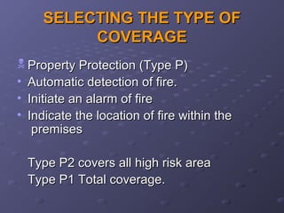 SELECTING THE TYPE OFSELECTING THE TYPE OF
COVERAGECOVERAGE
 Property Protection (Type P)Property Protection (Type P)
• Automatic detection of fire.Automatic detection of fire.
• Initiate an alarm of fireInitiate an alarm of fire
• Indicate the location of fire within theIndicate the location of fire within the
premisespremises
Type P2 covers all high risk areaType P2 covers all high risk area
Type P1 Total coverage.Type P1 Total coverage.
 