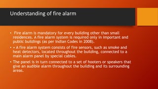 Understanding of fire alarm
• Fire alarm is mandatory for every building other than small
residences. A fire alarm system is required only in important and
public buildings (as per Indian Codes in 2008).
• • A fire alarm system consists of fire sensors, such as smoke and
heat detectors, located throughout the building, connected to a
main alarm panel by special cables.
• The panel is in turn connected to a set of hooters or speakers that
give an audible alarm throughout the building and its surrounding
areas.
 