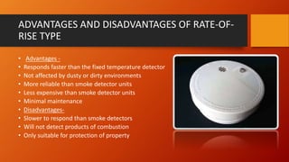 ADVANTAGES AND DISADVANTAGES OF RATE-OF-
RISE TYPE
• Advantages -
• Responds faster than the fixed temperature detector
• Not affected by dusty or dirty environments
• More reliable than smoke detector units
• Less expensive than smoke detector units
• Minimal maintenance
• Disadvantages-
• Slower to respond than smoke detectors
• Will not detect products of combustion
• Only suitable for protection of property
 
