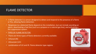 FLAME DETECTOR
• A flame detector is a sensor designed to detect and respond to the presence of a flame
or fire, allowing flame detection.
• Responses to a detected flame depend on the installation, but can include sounding an
alarm, deactivating a fuel line (such as a propane or a natural gas line), and activating a
fire suppression system.
• TYPES OF FLAME DETECTOR
• There are three types of flame detectors currently available.
• Infrared (IR)
• Ultraviolet (UV)
• combination of UV and IR. Flame detector type regions
 