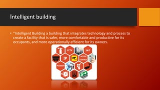 Intelligent building
• “Intelligent Building a building that integrates technology and process to
create a facility that is safer, more comfortable and productive for its
occupants, and more operationally efficient for its owners.
 
