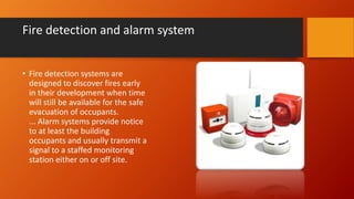 Fire detection and alarm system
• Fire detection systems are
designed to discover fires early
in their development when time
will still be available for the safe
evacuation of occupants.
... Alarm systems provide notice
to at least the building
occupants and usually transmit a
signal to a staffed monitoring
station either on or off site.
 