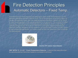 Fire Detection Principles
Automatic Detectors – Fixed Temp.
2007 NFPA 72, 3.3.43.7 Fixed-Temperature Detector. A device that responds when
its operating element becomes heated to a predetermined level.
Fixed-temperature heat detectors are designed to alarm when the temperature of the
operating elements reaches a specific point. The air temperature at the time of alarm is
usually considerably higher than the rated temperature because it takes time for the air
to raise the temperature of the operating element to its set point. This condition is called
thermal lag. Fixed-temperature heat detectors are available to cover a wide range of
operating temperatures - from about 135'F (57'C) and higher. Higher temperatures
detectors are also necessary so that detection can be provided in areas normally subject
to high ambient temperatures, or in areas zoned so that only detectors in the immediate
fire area operate.
Hochiki DFE Series Heat Detector
 