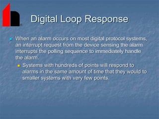 Digital Loop Response
 When an alarm occurs on most digital protocol systems,
an interrupt request from the device sensing the alarm
interrupts the polling sequence to immediately handle
the alarm.
 Systems with hundreds of points will respond to
alarms in the same amount of time that they would to
smaller systems with very few points.
 