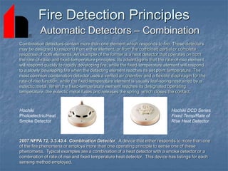 Fire Detection Principles
Automatic Detectors – Combination
2007 NFPA 72, 3.3.43.4 Combination Detector. A device that either responds to more than one
of the fire phenomena or employs more than one operating principle to sense one of these
phenomena. Typical examples are a combination of a heat detector with a smoke detector or a
combination of rate-of-rise and fixed temperature heat detector. This device has listings for each
sensing method employed.
Combination detectors contain more than one element which responds to fire. These detectors
may be designed to respond from either element, or from the combined partial or complete
response of both elements. An example of the former is a heat detector that operates on both
the rate-of-raise and fixed-temperature principles. Its advantage is that the rate-of-rise element
will respond quickly to rapidly developing fire, while the fixed-temperature element will respond
to a slowly developing fire when the detecting element reaches its set point temperature. The
most common combination detector uses a vented air chamber and a flexible diaphragm for the
rate-of-rise function, while the fixed-temperature element is usually leaf-spring restrained by a
eutectic metal. When the fixed-temperature element reaches its designated operating
temperature, the eutectic metal fuses and releases the spring, which closes the contact.
Hochiki DCD Series
Fixed Temp/Rate of
Rise Heat Detector
Hochiki
Photoelectric/Heat
Smoke Detector
 