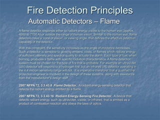 Fire Detection Principles
Automatic Detectors – Flame
2007 NFPA 72, 3.3.43.8 Flame Detector. A radiant energy-sensing detector that
detects the radiant energy emitted by a flame.
2007 NFPA 72, 3.3.43.16 Radiant Energy-Sensing Fire Detector. A device that
detects radiant energy, such as ultraviolet, visible, or infrared, that is emitted as a
product of combustion reaction and obeys the laws of optics.
A flame detector responds either to radiant energy visible to the human eye (approx.
4000 to 7700 A) or outside the range of human vision. Similar to the human eye, flame
detectors have a 'cone of vision', or viewing angle, that defines the effective detection
capability of the detector.
With this constraint, the sensitivity increases as the angle of incidence decreases.
Such a detector is sensitive to glowing embers, coals, or flames which radiate energy
of sufficient intensity and spectral quality to actuate the alarm. Each type of fuel, when
burning, produces a flame with specific radiation characteristics. A flame detection
system must be chosen for the type of fire that is probable. For example an ultraviolet
(UV) detector will respond to a hydrogen fire, but an infrared (IR) detector operating in
the 4.4 micron sensitivity range will not. It is imperative therefore; that a qualified fire
protection engineer is involved in the design of these systems, along with assistance
from the manufacturer's design staff.
 