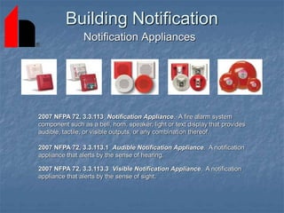 Building Notification
Notification Appliances
2007 NFPA 72, 3.3.113 Notification Appliance. A fire alarm system
component such as a bell, horn, speaker, light or text display that provides
audible, tactile, or visible outputs, or any combination thereof.
2007 NFPA 72, 3.3.113.1 Audible Notification Appliance. A notification
appliance that alerts by the sense of hearing.
2007 NFPA 72, 3.3.113.3 Visible Notification Appliance. A notification
appliance that alerts by the sense of sight.
 
