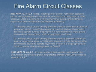 Fire Alarm Circuit Classes
2007 NFPA 72, 6.4.2.1 Class. Initiating device circuits, notification appliance
circuits, and signaling line circuits shall be permitted to be designated as either
Class A or Class B, depending on their performance during nonsimultaneous
single circuit fault conditions as specified by the following:
(1) Initiating device circuits and signaling line circuits that transmit an alarm or
supervisory signal, or notification appliance circuits that allow all connected
devices to operate during a single open or a nonsimultaneous single ground
fault on any circuit conductor, shall be designated as Class A
(2) Initiating device circuits and signaling line circuits that do not transmit an
alarm or supervisory signal, or notification appliance circuits that do not allow
all connected devices to operate beyond the location of a single open on any
circuit conductor, shall be designated as Class B
2007 NFPA 72, 6.4.2.2. An open or ground fault condition shall result in the
annunciation of a trouble signal at the protected premise within 200 seconds as
required in 4.4.7
 