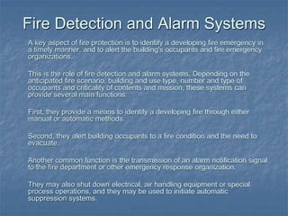 Fire Detection and Alarm Systems
A key aspect of fire protection is to identify a developing fire emergency in
a timely manner, and to alert the building's occupants and fire emergency
organizations.
This is the role of fire detection and alarm systems. Depending on the
anticipated fire scenario, building and use type, number and type of
occupants and criticality of contents and mission, these systems can
provide several main functions:
First, they provide a means to identify a developing fire through either
manual or automatic methods.
Second, they alert building occupants to a fire condition and the need to
evacuate.
Another common function is the transmission of an alarm notification signal
to the fire department or other emergency response organization.
They may also shut down electrical, air handling equipment or special
process operations, and they may be used to initiate automatic
suppression systems.
 