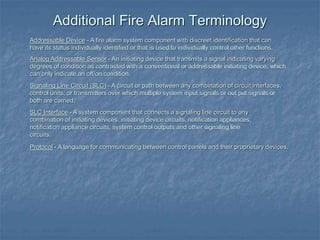 Addressable Device - A fire alarm system component with discreet identification that can
have its status individually identified or that is used to individually control other functions.
Analog Addressable Sensor - An initiating device that transmits a signal indicating varying
degrees of condition as contrasted with a conventional or addressable initiating device, which
can only indicate an off/on condition.
Signaling Line Circuit (SLC) - A circuit or path between any combination of circuit interfaces,
control units, or transmitters over which multiple system input signals or out put signals or
both are carried.
SLC Interface - A system component that connects a signaling line circuit to any
combination of initiating devices, initiating device circuits, notification appliances,
notification appliance circuits, system control outputs and other signaling line
circuits.
Protocol - A language for communicating between control panels and their proprietary devices.
Additional Fire Alarm Terminology
 