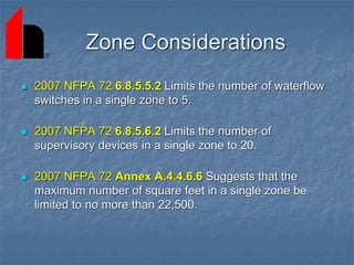 Zone Considerations
 2007 NFPA 72 6.8.5.5.2 Limits the number of waterflow
switches in a single zone to 5.
 2007 NFPA 72 6.8.5.6.2 Limits the number of
supervisory devices in a single zone to 20.
 2007 NFPA 72 Annex A.4.4.6.6 Suggests that the
maximum number of square feet in a single zone be
limited to no more than 22,500.
 