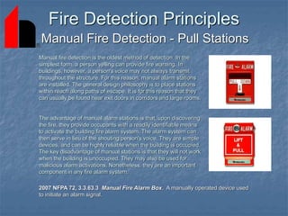 Fire Detection Principles
Manual Fire Detection - Pull Stations
Manual fire detection is the oldest method of detection. In the
simplest form, a person yelling can provide fire warning. In
buildings, however, a person's voice may not always transmit
throughout the structure. For this reason, manual alarm stations
are installed. The general design philosophy is to place stations
within reach along paths of escape. It is for this reason that they
can usually be found near exit doors in corridors and large rooms.
The advantage of manual alarm stations is that, upon discovering
the fire, they provide occupants with a readily identifiable means
to activate the building fire alarm system. The alarm system can
then serve in lieu of the shouting person's voice. They are simple
devices, and can be highly reliable when the building is occupied.
The key disadvantage of manual stations is that they will not work
when the building is unoccupied. They may also be used for
malicious alarm activations. Nonetheless, they are an important
component in any fire alarm system.
2007 NFPA 72, 3.3.63.3 Manual Fire Alarm Box. A manually operated device used
to initiate an alarm signal.
 