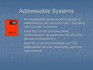 Addressable Systems
 An addressable systems point capacity is
determined by the amount of SLC “Signaling
Line Circuits” it contains.
 Each SLC circuit provides power,
communication, & supervision for all of the
devices connected to it.
 Each SLC can accommodate over 100
addressable devices, depending upon the
manufacturer.
FACP
 