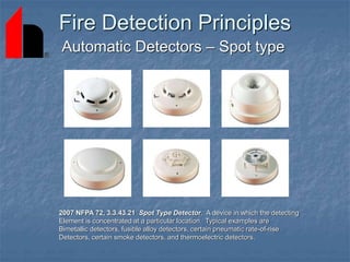 Fire Detection Principles
Automatic Detectors – Spot type
2007 NFPA 72, 3.3.43.21 Spot Type Detector. A device in which the detecting
Element is concentrated at a particular location. Typical examples are
Bimetallic detectors, fusible alloy detectors, certain pneumatic rate-of-rise
Detectors, certain smoke detectors, and thermoelectric detectors.
 