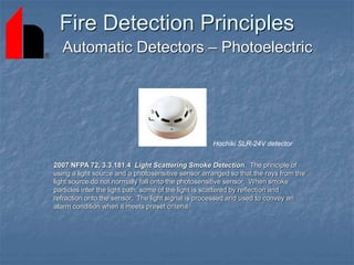 Fire Detection Principles
Automatic Detectors – Photoelectric
2007 NFPA 72, 3.3.181.4 Light Scattering Smoke Detection. The principle of
using a light source and a photosensitive sensor arranged so that the rays from the
light source do not normally fall onto the photosensitive sensor. When smoke
particles inter the light path, some of the light is scattered by reflection and
refraction onto the sensor. The light signal is processed and used to convey an
alarm condition when it meets preset criteria.
Hochiki SLR-24V detector
 